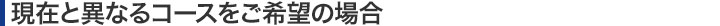 現在と異なるコースをご希望の場合